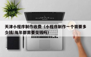 东海天津小程序制作收费（小程序制作一个需要多少钱!每年都需要交钱吗）